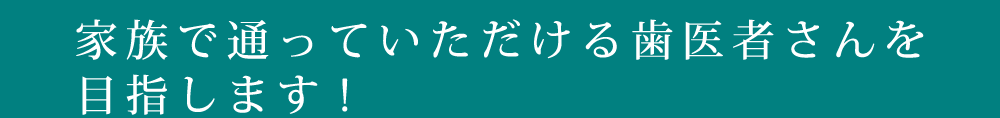 家族で通っていただける歯医者さんを目指します!